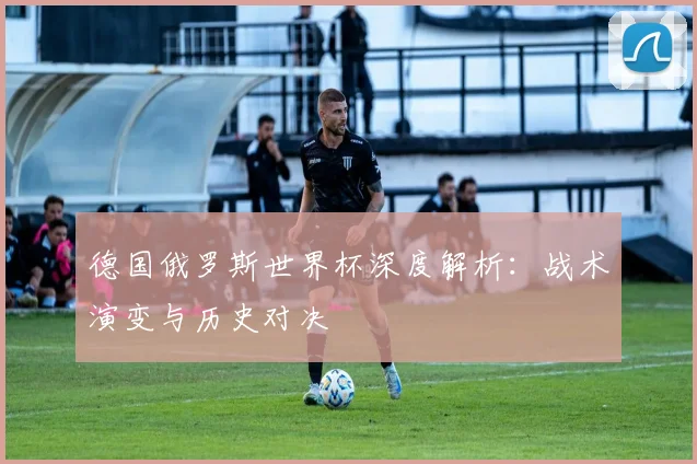 德国俄罗斯世界杯深度解析：战术演变与历史对决