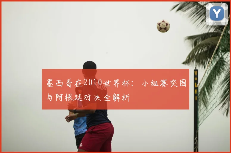 墨西哥在2010世界杯:小组赛突围与阿根廷对决全解析