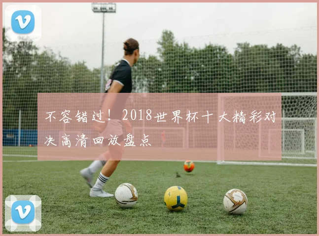 不容错过！2018世界杯十大精彩对决高清回放盘点
