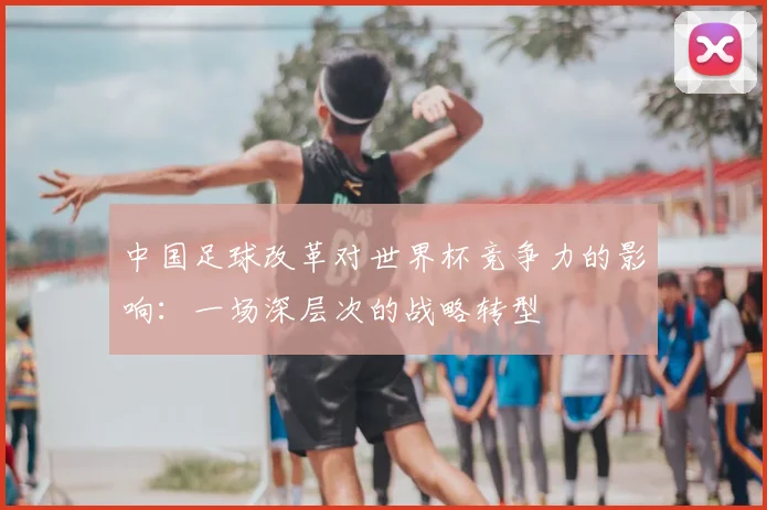 中国足球改革对世界杯竞争力的影响:一场深层次的战略转型