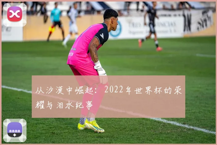 从沙漠中崛起:2022年世界杯的荣耀与泪水纪事