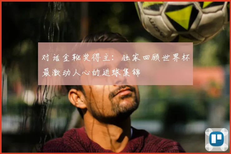 对话金靴奖得主:独家回顾世界杯最激动人心的进球集锦