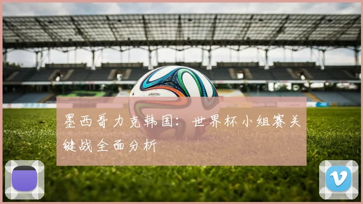 墨西哥力克韩国:世界杯小组赛关键战全面分析